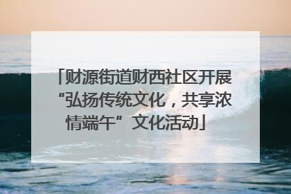 财源街道财西社区开展“弘扬传统文化，共享浓情端午”文化活动