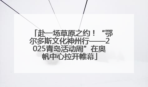 赴一场草原之约！“鄂尔多斯文化神州行——2025青岛活动周”在奥帆中心拉开帷幕
