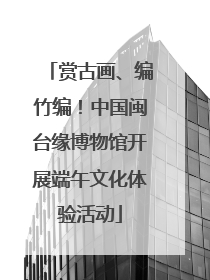 赏古画、编竹编！中国闽台缘博物馆开展端午文化体验活动