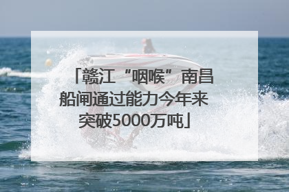 赣江“咽喉”南昌船闸通过能力今年来突破5000万吨