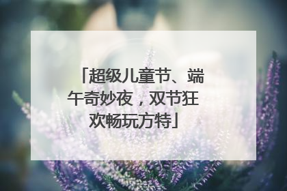 超级儿童节、端午奇妙夜，双节狂欢畅玩方特