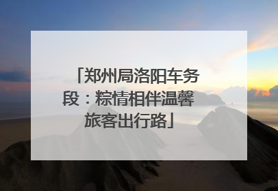 郑州局洛阳车务段：粽情相伴温馨旅客出行路
