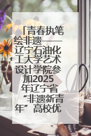 青春执笔绘非遗——辽宁石油化工大学艺术设计学院参加2025 年辽宁省“非遗新青年”高校优秀作品推荐活动
