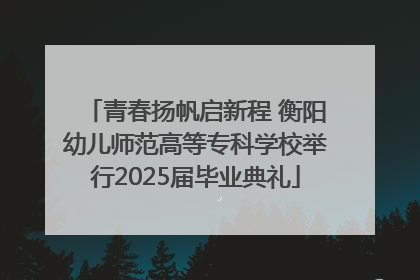 青春扬帆启新程 衡阳幼儿师范高等专科学校举行2025届毕业典礼