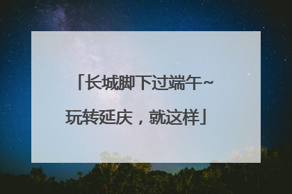 长城脚下过端午~玩转延庆，就这样