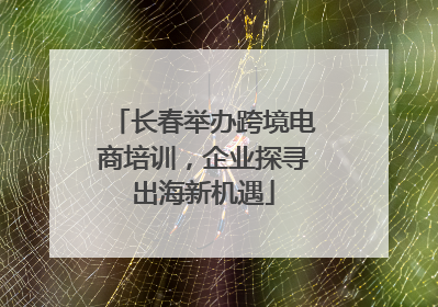 长春举办跨境电商培训，企业探寻出海新机遇