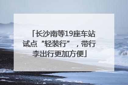 长沙南等19座车站试点“轻装行”，带行李出行更加方便