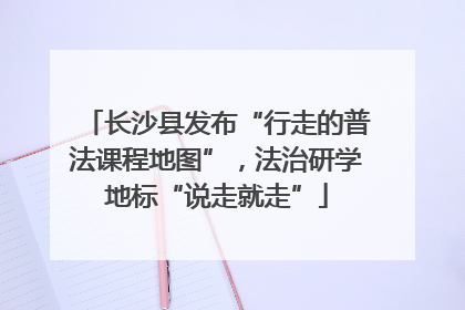 长沙县发布“行走的普法课程地图”，法治研学地标“说走就走”