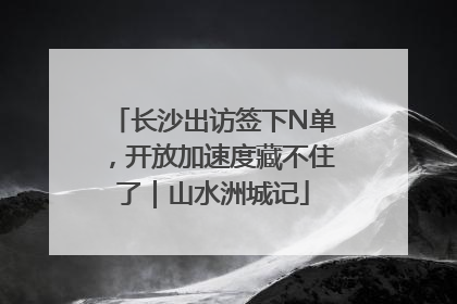 长沙出访签下N单，开放加速度藏不住了｜山水洲城记