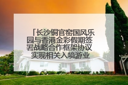 长沙铜官窑国风乐园与香港金彩假期签署战略合作框架协议 实现相关入境游业务增收超亿元