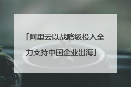 阿里云以战略级投入全力支持中国企业出海