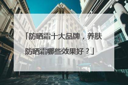 防晒霜十大品牌，养肤防晒霜哪些效果好？
