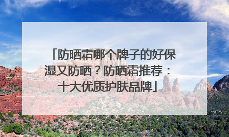 防晒霜哪个牌子的好保湿又防晒？防晒霜推荐：十大优质护肤品牌
