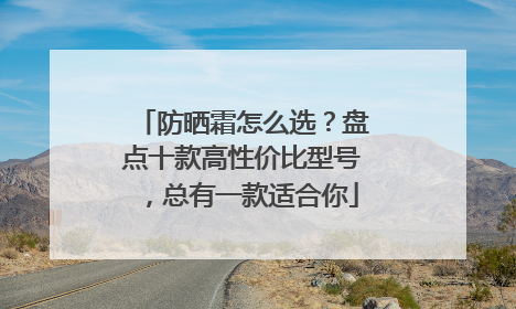 防晒霜怎么选？盘点十款高性价比型号，总有一款适合你