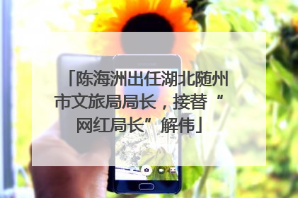 陈海洲出任湖北随州市文旅局局长，接替“网红局长”解伟
