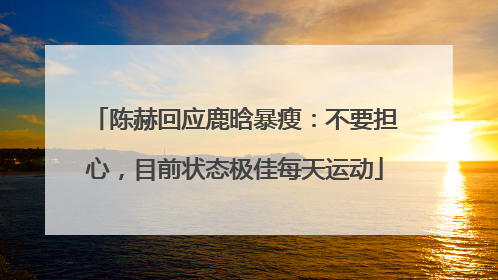 陈赫回应鹿晗暴瘦：不要担心，目前状态极佳每天运动