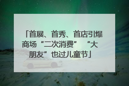 首展、首秀、首店引爆商场“二次消费” “大朋友”也过儿童节