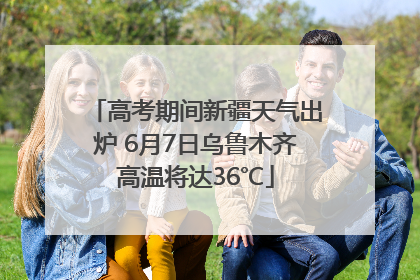 高考期间新疆天气出炉 6月7日乌鲁木齐高温将达36℃