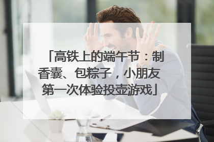 高铁上的端午节：制香囊、包粽子，小朋友第一次体验投壶游戏