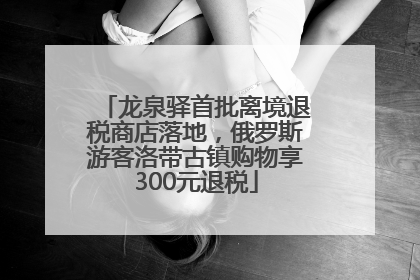 龙泉驿首批离境退税商店落地，俄罗斯游客洛带古镇购物享300元退税