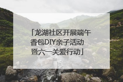 龙湖社区开展端午香包DIY亲子活动暨六一关爱行动