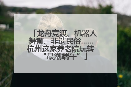 龙舟竞渡、机器人舞狮、非遗民俗……杭州这家养老院玩转“最潮端午”