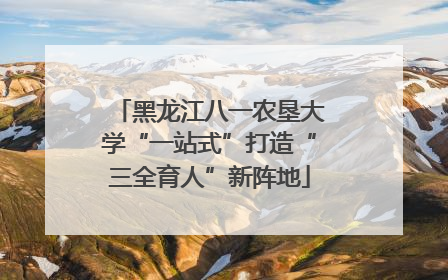 黑龙江八一农垦大学“一站式”打造“三全育人”新阵地
