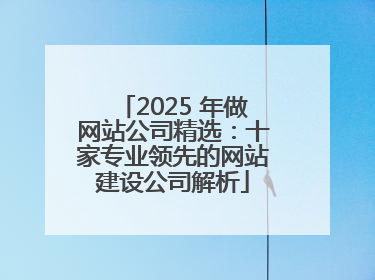 2025 年做网站公司精选：十家专业领先的网站建设公司解析