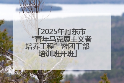 2025年丹东市“青年马克思主义者培养工程”暨团干部培训班开班