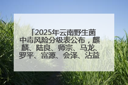 2025年云南野生菌中毒风险分级表公布，麒麟、陆良、师宗、马龙、罗平、富源、会泽、沾益、宣威中风险！