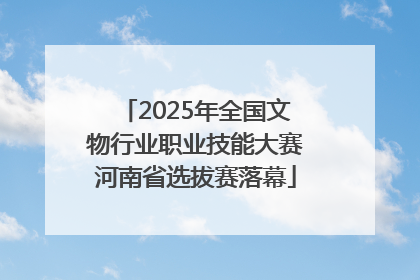 2025年全国文物行业职业技能大赛河南省选拔赛落幕