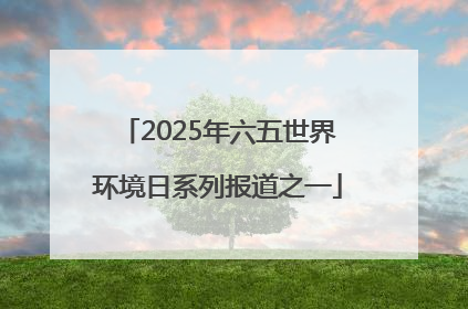 2025年六五世界环境日系列报道之一