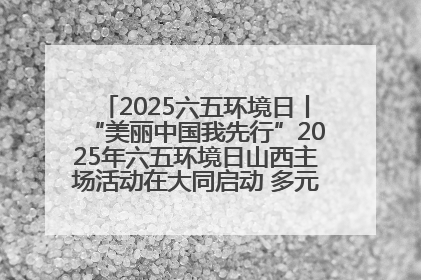 2025六五环境日丨“美丽中国我先行”2025年六五环境日山西主场活动在大同启动 多元形式绘就生态画卷
