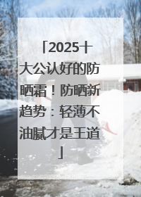 2025十大公认好的防晒霜！防晒新趋势：轻薄不油腻才是王道