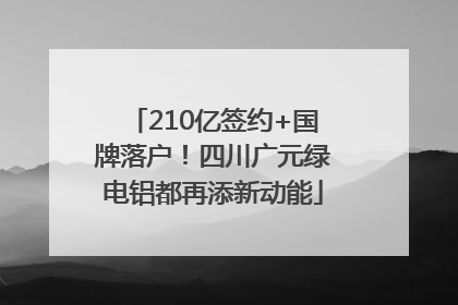 210亿签约+国牌落户！四川广元绿电铝都再添新动能