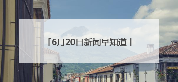 6月20日新闻早知道丨昨夜今晨·热点不容错过