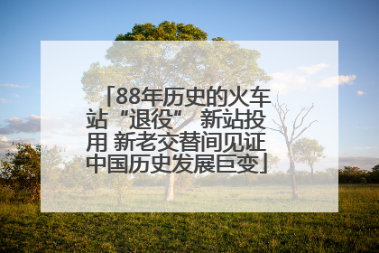 88年历史的火车站“退役” 新站投用 新老交替间见证中国历史发展巨变