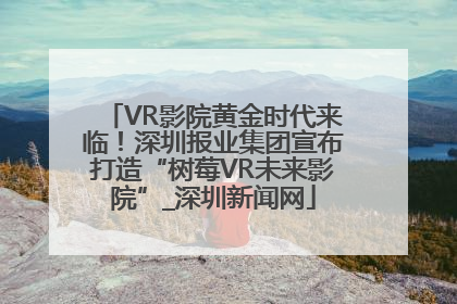 VR影院黄金时代来临！深圳报业集团宣布打造“树莓VR未来影院”_深圳新闻网